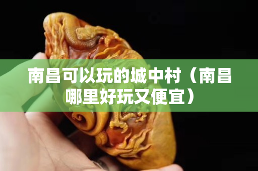 南昌可以玩的城中村（南昌哪里好玩又便宜）