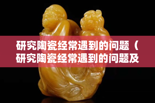 研究陶瓷经常遇到的问题（研究陶瓷经常遇到的问题及对策）