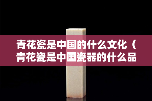 青花瓷是中国的什么文化（青花瓷是中国瓷器的什么品种之一）