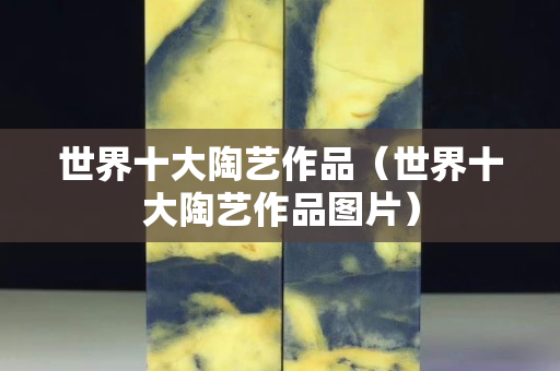 世界十大陶艺作品（世界十大陶艺作品图片）