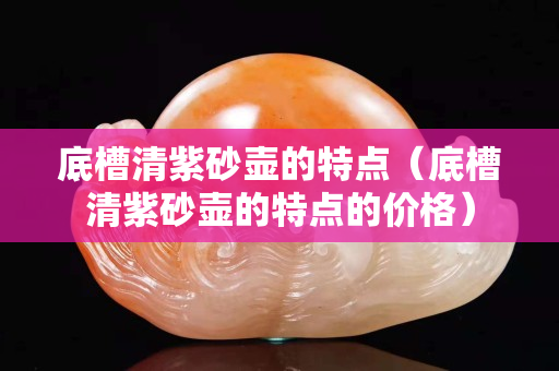 底槽清紫砂壶的特点（底槽清紫砂壶的特点的价格）