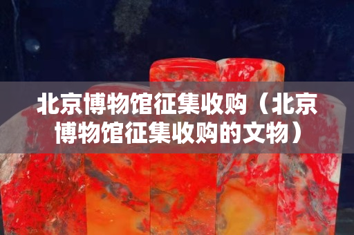 北京博物馆征集收购（北京博物馆征集收购的文物）