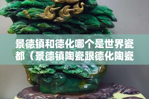 景德镇和德化哪个是世界瓷都（景德镇陶瓷跟德化陶瓷哪个更便宜）