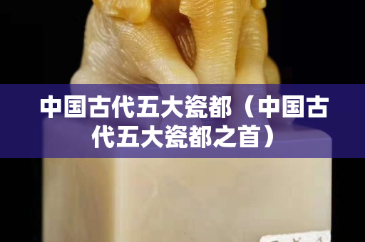 中国古代五大瓷都（中国古代五大瓷都之首）