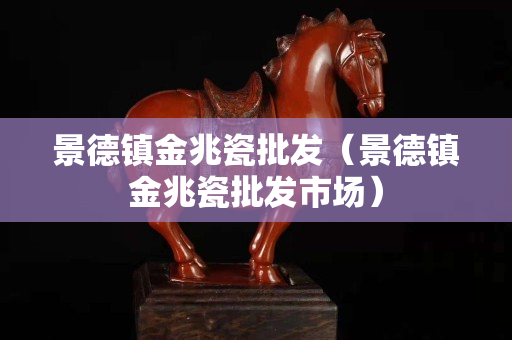 景德镇金兆瓷批发（景德镇金兆瓷批发市场）