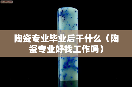 陶瓷专业毕业后干什么（陶瓷专业好找工作吗）