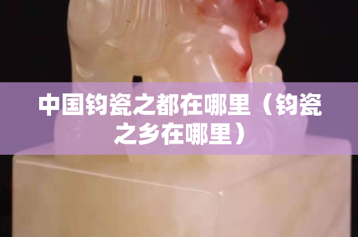 中国钧瓷之都在哪里（钧瓷之乡在哪里）