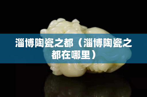 淄博陶瓷之都（淄博陶瓷之都在哪里）