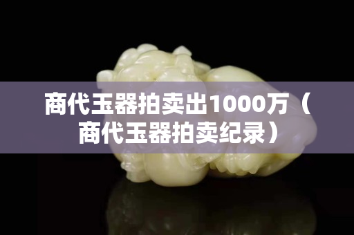 商代玉器拍卖出1000万（商代玉器拍卖纪录）