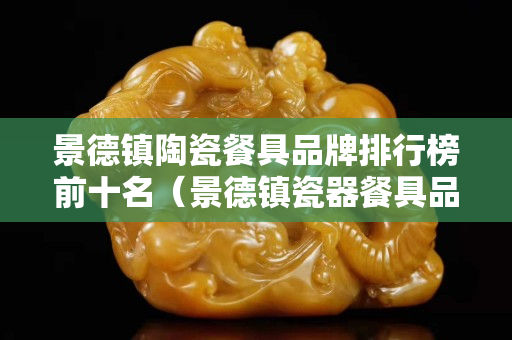 景德镇陶瓷餐具品牌排行榜前十名（景德镇瓷器餐具品牌排行榜）