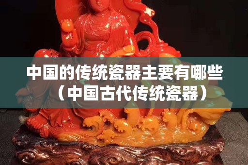 中国的传统瓷器主要有哪些（中国古代传统瓷器）