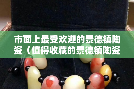 市面上最受欢迎的景德镇陶瓷（值得收藏的景德镇陶瓷）