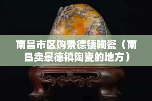 南昌市区购景德镇陶瓷（南昌卖景德镇陶瓷的地方）
