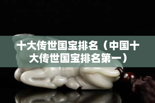 十大传世国宝排名（中国十大传世国宝排名第一）
