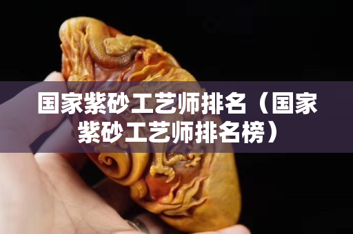 国家紫砂工艺师排名（国家紫砂工艺师排名榜）