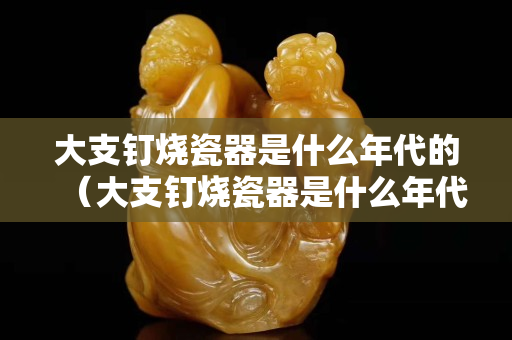 大支钉烧瓷器是什么年代的（大支钉烧瓷器是什么年代的）