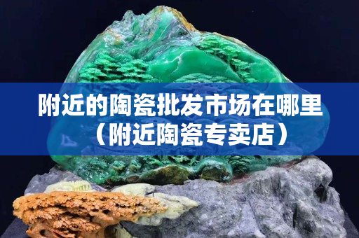 附近的陶瓷批发市场在哪里（附近陶瓷专卖店）