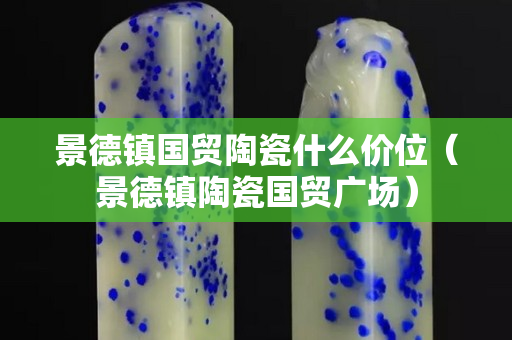 景德镇国贸陶瓷什么价位（景德镇陶瓷国贸广场）