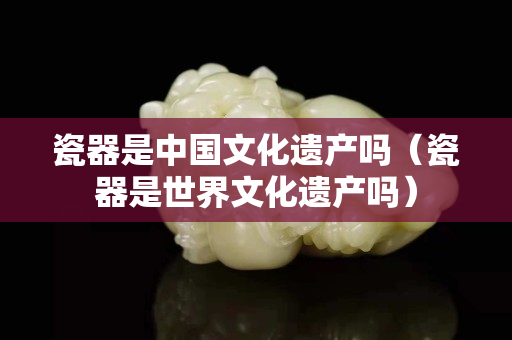 瓷器是中国文化遗产吗（瓷器是世界文化遗产吗）