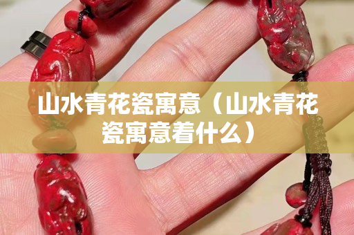 山水青花瓷寓意（山水青花瓷寓意着什么）
