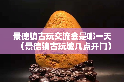 景德镇古玩交流会是哪一天（景德镇古玩城几点开门）