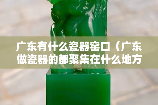 广东有什么瓷器窑口（广东做瓷器的都聚集在什么地方）