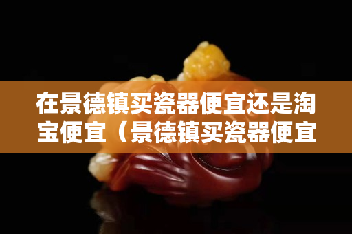 在景德镇买瓷器便宜还是淘宝便宜（景德镇买瓷器便宜吗）