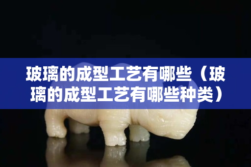 玻璃的成型工艺有哪些（玻璃的成型工艺有哪些种类）