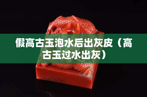 假高古玉泡水后出灰皮（高古玉过水出灰）