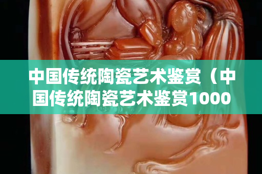 中国传统陶瓷艺术鉴赏（中国传统陶瓷艺术鉴赏1000字）