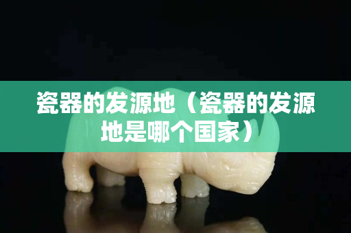 瓷器的发源地（瓷器的发源地是哪个国家）
