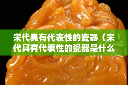 宋代具有代表性的瓷器（宋代具有代表性的瓷器是什么）
