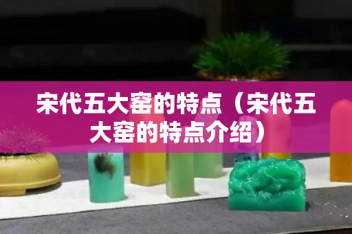 宋代五大窑的特点（宋代五大窑的特点介绍）