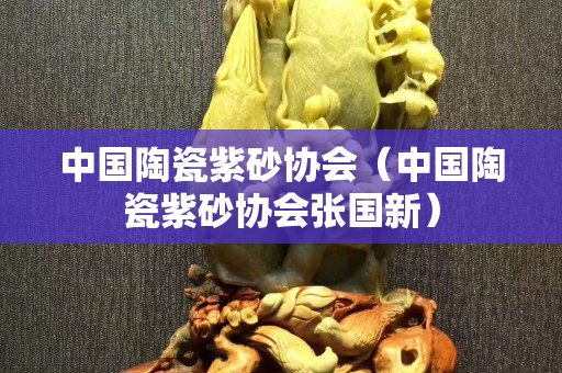 中国陶瓷紫砂协会（中国陶瓷紫砂协会张国新）