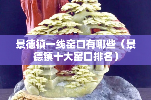 景德镇一线窑口有哪些（景德镇十大窑口排名）
