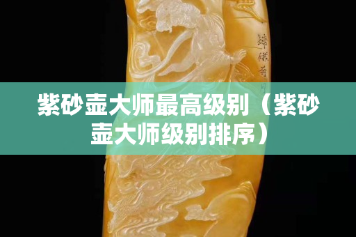紫砂壶大师最高级别（紫砂壶大师级别排序）
