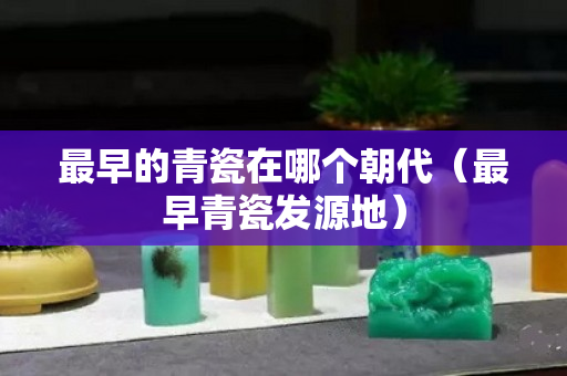 最早的青瓷在哪个朝代（最早青瓷发源地）