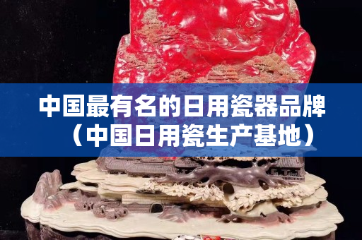 中国最有名的日用瓷器品牌（中国日用瓷生产基地）