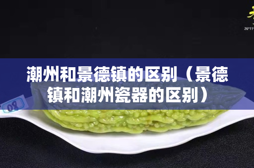 潮州和景德镇的区别（景德镇和潮州瓷器的区别）