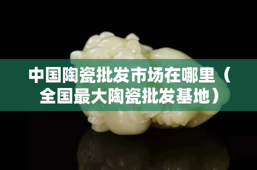 中国陶瓷批发市场在哪里（全国最大陶瓷批发基地）