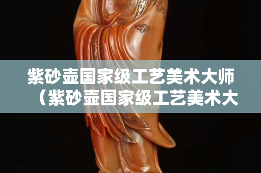 紫砂壶国家级工艺美术大师（紫砂壶国家级工艺美术大师是谁）