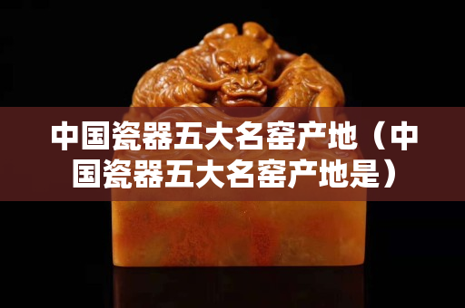 中国瓷器五大名窑产地（中国瓷器五大名窑产地是）