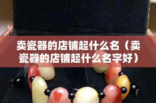 卖瓷器的店铺起什么名（卖瓷器的店铺起什么名字好）