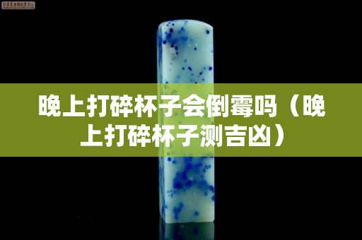 晚上打碎杯子会倒霉吗（晚上打碎杯子测吉凶）