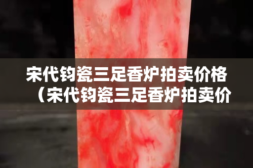 宋代钧瓷三足香炉拍卖价格（宋代钧瓷三足香炉拍卖价格多少）