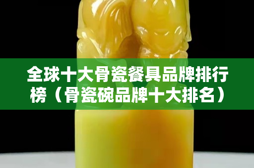 全球十大骨瓷餐具品牌排行榜（骨瓷碗品牌十大排名）