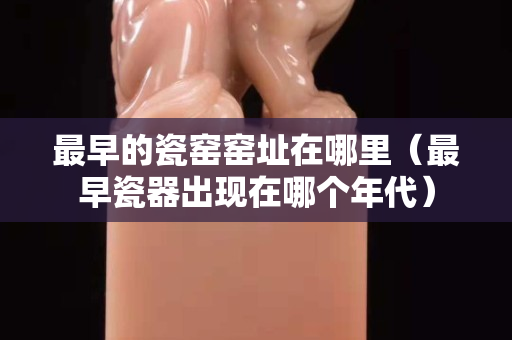 最早的瓷窑窑址在哪里（最早瓷器出现在哪个年代）