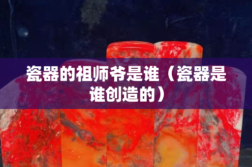 瓷器的祖师爷是谁（瓷器是谁创造的）