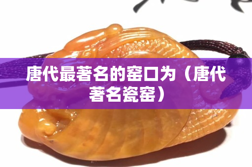 唐代最著名的窑口为（唐代著名瓷窑）