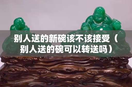 别人送的新碗该不该接受（别人送的碗可以转送吗）